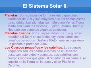 El Sistema Solar II. El Sistema Solar está formado por: Planetas .  Son cuerpos de forma esférica que giran alrededor del Sol y son mayores que los demás astros de su órbita. Los planetas son: Mercurio Venus Tierra Marte son planetas rocosos, Júpiter Saturno Urano y Neptuno son planetas gigantes gaseosos  Planetas Enanos . son cuerpos redondos que giran al rededor del Sol y en su órbita hay otros astros con tamaños parecidos. Destaca Plutón que se consideró un planeta a partir del 2006. Los Cuerpos pequeños y los satélites.  Los cuerpos pequeños son los demás cuerpos de el Universo destacan asteroides y cometas. Los satélites son cuerpos rocosos que giran al rededor de un planeta, el satélite de la Tierra es la Luna y el de Plutón es Caronte. 