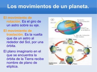 Los movimientos de un planeta. El movimiento de rotación.   Es el giro de un astro sobre su eje. El movimiento de traslación.  Es la vuelta que da un astro al rededor del Sol, por una órbita. El plano imaginario en el que se encuentra la órbita de la Tierra recibe nombre de plano de elíptica. 