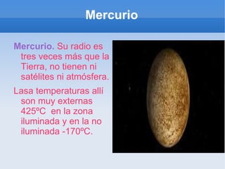 Mercurio Mercurio.   Su radio es tres veces más que la Tierra, no tienen ni satélites ni atmósfera. Lasa temperaturas allí son muy externas  425ºC  en la zona iluminada y en la no iluminada -170ºC. 