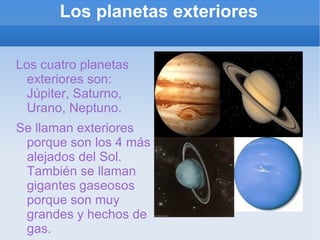 Los planetas exteriores Los cuatro planetas exteriores son: Júpiter, Saturno, Urano, Neptuno. Se llaman exteriores porque son los 4 más alejados del Sol. También se llaman gigantes gaseosos porque son muy grandes y hechos de gas. 