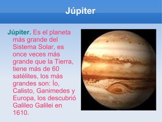 Júpiter Júpiter.   Es el planeta más grande del Sistema Solar, es once veces más grande que la Tierra, tiene más de 60 satélites, los más grandes son: Ío, Calisto, Ganimedes y Europa, los descubrió Galileo Galilei en 1610. 