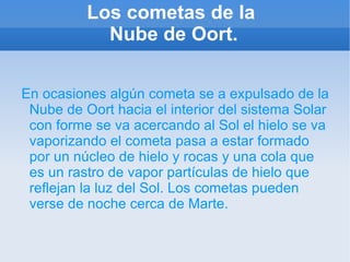 Los cometas de la  Nube de Oort. En ocasiones algún cometa se a expulsado de la Nube de Oort hacia el interior del sistema Solar con forme se va acercando al Sol el hielo se va vaporizando el cometa pasa a estar formado por un núcleo de hielo y rocas y una cola que es un rastro de vapor partículas de hielo que reflejan la luz del Sol. Los cometas pueden verse de noche cerca de Marte. 