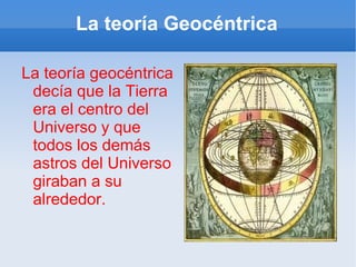 La teoría Geocéntrica La teoría geocéntrica decía que la Tierra era el centro del Universo y que todos los demás astros del Universo giraban a su alrededor. 