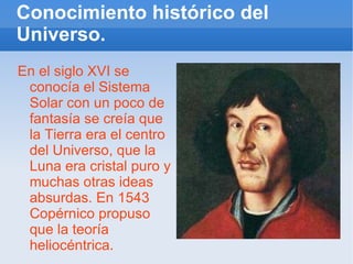 Conocimiento histórico del Universo. En el siglo XVI se conocía el Sistema Solar con un poco de fantasía se creía que la Tierra era el centro del Universo, que la Luna era cristal puro y muchas otras ideas absurdas. En 1543 Copérnico propuso que la teoría heliocéntrica. 