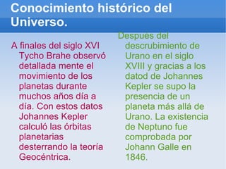 Conocimiento histórico del Universo. A finales del siglo XVI Tycho Brahe observó detallada mente el movimiento de los planetas durante muchos años día a día. Con estos datos Johannes Kepler calculó las órbitas planetarias desterrando la teoría Geocéntrica. Después del descrubimiento de Urano en el siglo XVIII y gracias a los datod de Johannes Kepler se supo la presencia de un planeta más allá de Urano. La existencia de Neptuno fue comprobada por Johann Galle en 1846. 