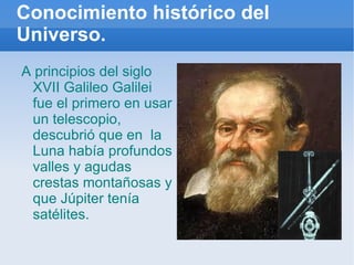 Conocimiento histórico del Universo. A principios del siglo XVII Galileo Galilei  fue el primero en usar un telescopio, descubrió que en  la Luna había profundos valles y agudas crestas montañosas y que Júpiter tenía satélites. 