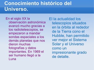 Conocimiento histórico del Universo. En el siglo XX la observación astronómica avanzó mucho gracias a los radiotelescopios, se empezaron a mandar sondas espaciales a los demás planetas que nos dieron muchas fotografías y datos importantes. En 1969 el ser humano llegó a la Luna El la actualidad los telescopios situados en la órbita al rededor de la Tierra cono el Hubble, han permitido ver mejor el Sistema Solar y el Universo como un impresionante grado de detalle. 