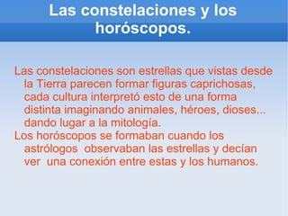 Las constelaciones y los horóscopos. Las constelaciones son estrellas que vistas desde la Tierra parecen formar figuras caprichosas, cada cultura interpretó esto de una forma distinta imaginando animales, héroes, dioses... dando lugar a la mitología. Los horóscopos se formaban cuando los astrólogos  observaban las estrellas y decían ver  una conexión entre estas y los humanos. 