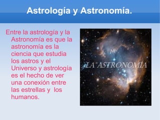 Astrología y Astronomía. Entre la astrología y la Astronomía es que la astronomía es la ciencia que estudia los astros y el Universo y astrología es el hecho de ver una conexión entre las estrellas y  los humanos. 