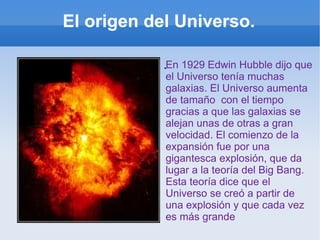 El origen del Universo. . En 1929 Edwin Hubble dijo que el Universo tenía muchas galaxias. El Universo aumenta de tamaño  con el tiempo gracias a que las galaxias se alejan unas de otras a gran velocidad. El comienzo de la expansión fue por una gigantesca explosión, que da lugar a la teoría del Big Bang. Esta teoría dice que el Universo se creó a partir de una explosión y que cada vez es más grande 