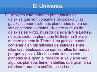 El Universo. El Universo está formado por cúmulos de galaxias que son conjuntos de galaxia y las galaxias tienen sistemas planetarios que a su vez contienen planetas. Nuestro cumulo de galaxias es Virgo, nuestra galaxia la Vía Láctea, nuestro sistema planetario El Sistema Solar y nuestro planeta la Tierra. Una galaxia puede contener cien mil millones de estrellas entre ellas las nebulosas que son estrellas formadas por gas y polvo. Muchas estrellas poseen planetas que giran al rededor suya y a su vez algunos planetas tienen satélites que giran a su alrededor, nuestro satélite es la Luna. 
