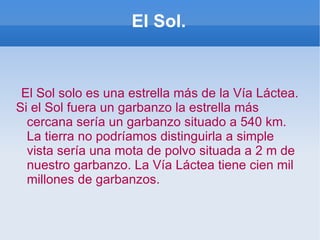 El Sol. El Sol solo es una estrella más de la Vía Láctea. Si el Sol fuera un garbanzo la estrella más cercana sería un garbanzo situado a 540 km. La tierra no podríamos distinguirla a simple vista sería una mota de polvo situada a 2 m de nuestro garbanzo. La Vía Láctea tiene cien mil millones de garbanzos. 