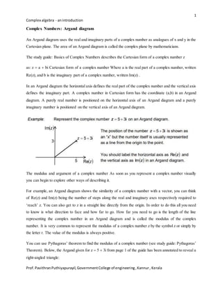 1
Complex algebra - anintroduction
Prof.PavithranPuthiyapurayil,GovernmentCollege of engineering,Kannur, Kerala
Complex Numbers: Argand diagram
An Argand diagram uses the real and imaginary parts of a complex number as analogues of x and y in the
Cartesian plane. The area of an Argand diagram is called the complex plane by mathematicians.
The study guide: Basics of Complex Numbers describes the Cartesian form of a complex number z
as: z  a  bi Cartesian form of a complex number Where a is the real part of a complex number, written
Rez, and b is the imaginary part of a complex number, written Imz .
In an Argand diagram the horizontal axis defines the real part of the complex number and the vertical axis
defines the imaginary part. A complex number in Cartesian form has the coordinate a,b in an Argand
diagram. A purely real number is positioned on the horizontal axis of an Argand diagram and a purely
imaginary number is positioned on the vertical axis of an Argand diagram.
The modulus and argument of a complex number As soon as you represent a complex number visually
you can begin to explore other ways of describing it.
For example, an Argand diagram shows the similarity of a complex number with a vector, you can think
of Rez and Imz being the number of steps along the real and imaginary axes respectively required to
‘reach’ z. You can also get to z in a straight line directly from the origin. In order to do this all you need
to know is what direction to face and how far to go. How far you need to go is the length of the line
representing the complex number in an Argand diagram and is called the modulus of the complex
number. It is very common to represent the modulus of a complex number z by the symbol z or simply by
the letter r. The value of the modulus is always positive.
You can use Pythagoras’ theorem to find the modulus of a complex number (see study guide: Pythagoras’
Theorem). Below, the Argand given for z  5  3i from page 1 of the guide has been annotated to reveal a
right-angled triangle:
 