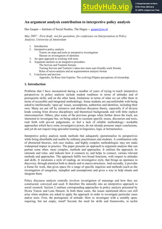 An argument analysis contribution to interpretive policy analysis
Des Gasper -- Institute of Social Studies, The Hague -- gasper@iss.nl
May 2007 – First draft, not for quotation; for conference on Interpretation in Policy
Analysis, University of Amsterdam
1. Introduction
2. Interpretive policy analysis
Yanow on steps and tools in interpretive investigation
Hansen on investigation of identities
3. An open approach to working with texts
4. Argument analysis as an integrative procedure
The Scriven and Toulmin formats
Turning Scriven and Toulmin’s ideas into more user-friendly work formats
Roles of micro-analysis and an argumentation analysis format
5. Conclusion and preview
Appendix, by Rose-Ann Espiritu: The evolving Filipino perceptions of citizenship.
1. Introduction
Problems that I have encountered during a number of years of trying to teach interpretive
perspectives in policy analysis include student readiness in terms of attitudes and of
prerequisite skills; and on the other hand, limitations in terms of what we yet offer them in
terms of accessible and integrated methodology. Some students are uncomfortable with being
asked to intellectually ‘open up’ issues, assumptions, authorities and identities, including their
own. Many are put off by extensive and abstruse discourse theory, especially if of diverse
kinds coming from diverse disciplinary and theoretical backgrounds and with little explicit
interconnection. Others, plus some of the previous groups when further down the track, are
interested to investigate but, on being asked to examine specific issues, discourses and texts,
rush forth with pre-set judgements, or feel a lack of reliable methodology—workable
approaches which have some investigative power, do not already presume major conclusions,
and yet do not require long specialist training in linguistics, logic or hermeneutics.
Interpretive policy analysis needs methods that adequately operationalise its perspectives
while being absorbable and usable by ordinary practitioners and students. A combination only
of abstracted theories, rich case studies, and highly complex methodologies may not make
widespread impact in practice. The paper presents an approach to argument analysis that can
partner some other, more complex, methods and approaches. It outlines the approach, its
rationale and roles; and indicate how it connects to, and helps to connect, various relevant
methods and approaches. The approach fulfils two broad functions, with respect to attitudes
and skills. It inculcates a style of reading, an investigative style, that brings an openness to
discovery, through attention both to details and to macro-structures. And secondly, it provides
a frame for work, that gives space for a range of specific inquiries and methods (such as the
investigation of categories, metaphor and assumptions) and gives a way to help situate and
integrate them.
Policy discourse analysis centrally involves investigation of meanings and how they are
constructed, conveyed and used. It therefore fits naturally into an interpretive approach to
social research. Section 2 outlines corresponding approaches in policy analysis presented by
Dvora Yanow and Lene Hansen. In both these cases, the issues mentioned above can still
arise when students are asked to apply the approach in order to investigate particular cases
and/or texts. First, the prerequisite of attitude: How to investigate with a suitably open,
inquiring, but not empty, mind? Second, the need for skills and frameworks, to tackle
 