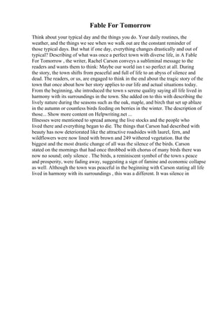Fable For Tomorrow
Think about your typical day and the things you do. Your daily routines, the
weather, and the things we see when we walk out are the constant reminder of
those typical days. But what if one day, everything changes drastically and out of
typical? Describing of what was once a perfect town with diverse life, in A Fable
For Tomorrow , the writer, Rachel Carson conveys a subliminal message to the
readers and wants them to think: Maybe our world isn t so perfect at all. During
the story, the town shifts from peaceful and full of life to an abyss of silence and
dead. The readers, or us, are engaged to think in the end about the tragic story of the
town that once about how her story applies to our life and actual situations today.
From the beginning, she introduced the town s serene quality saying all life lived in
harmony with its surroundings in the town. She added on to this with describing the
lively nature during the seasons such as the oak, maple, and birch that set up ablaze
in the autumn or countless birds feeding on berries in the winter. The description of
those... Show more content on Helpwriting.net ...
Illnesses were mentioned to spread among the live stocks and the people who
lived there and everything began to die. The things that Carson had described with
beauty has now deteriorated like the attractive roadsides with laurel, fern, and
wildflowers were now lined with brown and 249 withered vegetation. But the
biggest and the most drastic change of all was the silence of the birds. Carson
stated on the mornings that had once throbbed with chorus of many birds there was
now no sound; only silence . The birds, a reminiscent symbol of the town s peace
and prosperity, were fading away, suggesting a sign of famine and economic collapse
as well. Although the town was peaceful in the beginning with Carson stating all life
lived in harmony with its surroundings , this was a different. It was silence in
 