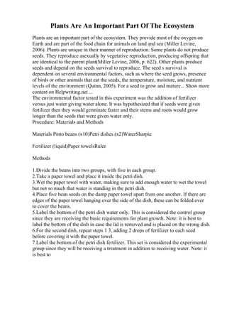 Plants Are An Important Part Of The Ecosystem
Plants are an important part of the ecosystem. They provide most of the oxygen on
Earth and are part of the food chain for animals on land and sea (Miller Levine,
2006). Plants are unique in their manner of reproduction. Some plants do not produce
seeds. They reproduce asexually by vegetative reproduction, producing offspring that
are identical to the parent plant(Miller Levine, 2006, p. 622). Other plants produce
seeds and depend on the seeds survival to reproduce. The seed s survival is
dependent on several environmental factors, such as where the seed grows, presence
of birds or other animals that eat the seeds, the temperature, moisture, and nutrient
levels of the environment (Quinn, 2005). For a seed to grow and mature... Show more
content on Helpwriting.net ...
The environmental factor tested in this experiment was the addition of fertilizer
versus just water giving water alone. It was hypothesized that if seeds were given
fertilizer then they would germinate faster and their stems and roots would grow
longer than the seeds that were given water only.
Procedure: Materials and Methods
Materials Pinto beans (x10)Petri dishes (x2)WaterSharpie
Fertilizer (liquid)Paper towelsRuler
Methods
1.Divide the beans into two groups, with five in each group.
2.Take a paper towel and place it inside the petri dish.
3.Wet the paper towel with water, making sure to add enough water to wet the towel
but not so much that water is standing in the petri dish.
4.Place five bean seeds on the damp paper towel apart from one another. If there are
edges of the paper towel hanging over the side of the dish, these can be folded over
to cover the beans.
5.Label the bottom of the petri dish water only. This is considered the control group
since they are receiving the basic requirements for plant growth. Note: it is best to
label the bottom of the dish in case the lid is removed and is placed on the wrong dish.
6.For the second dish, repeat steps 1 3, adding 2 drops of fertilizer to each seed
before covering it with the paper towel.
7.Label the bottom of the petri dish fertilizer. This set is considered the experimental
group since they will be receiving a treatment in addition to receiving water. Note: it
is best to
 
