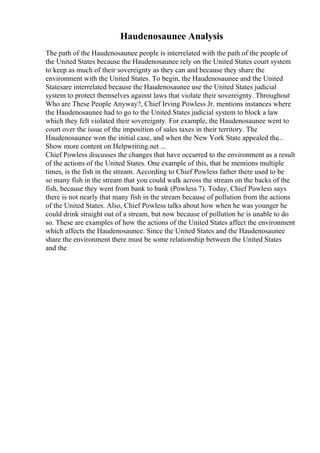 Haudenosaunee Analysis
The path of the Haudenosaunee people is interrelated with the path of the people of
the United States because the Haudenosaunee rely on the United States court system
to keep as much of their sovereignty as they can and because they share the
environment with the United States. To begin, the Haudenosaunee and the United
Statesare interrelated because the Haudenosaunee use the United States judicial
system to protect themselves against laws that violate their sovereignty. Throughout
Who are These People Anyway?, Chief Irving Powless Jr. mentions instances where
the Haudenosaunee had to go to the United States judicial system to block a law
which they felt violated their sovereignty. For example, the Haudenosaunee went to
court over the issue of the imposition of sales taxes in their territory. The
Haudenosaunee won the initial case, and when the New York State appealed the...
Show more content on Helpwriting.net ...
Chief Powless discusses the changes that have occurred to the environment as a result
of the actions of the United States. One example of this, that he mentions multiple
times, is the fish in the stream. According to Chief Powless father there used to be
so many fish in the stream that you could walk across the stream on the backs of the
fish, because they went from bank to bank (Powless 7). Today, Chief Powless says
there is not nearly that many fish in the stream because of pollution from the actions
of the United States. Also, Chief Powless talks about how when he was younger he
could drink straight out of a stream, but now because of pollution he is unable to do
so. These are examples of how the actions of the United States affect the environment
which affects the Haudenosaunee. Since the United States and the Haudenosaunee
share the environment there must be some relationship between the United States
and the
 