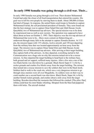 In early 1990 Somalia was going through a civil war. Their...
In early 1990 Somalia was going through a civil war. Their dictator Mohammed
Farrah had order the closer of all food transportation that entered the country. His
goal was to kill his own people by starving them to death. About 300,000 civilians
had died of hunger. In response, the united States send troops to Somalia to capture
Mohammed Farrah, the self proclaimed president of Somalia. They soon found out
that the best strategic was to capture Omar Salad Elmi and Abdi Hassan Awale
Queybdiid, two of Mohammed top advisers. The special mission was to be done
by experienced man as well as new recruits. The operation was supposed to have
taken about an hour on October 3, 1993. Their objective was the two top advisers of
Mohammed that were to be... Show more content on Helpwriting.net ...
underwent through many fails in the attempt to capture Somalia dictator. At 3:32
pm, the mission begun with 119 vehicles, twelve aircraft, and 150 men departing
from the military base that was located approximately an hour away from the
target. The mission was to capture Omar Salad Elmi and Abdi Hassan Awale
Queybdiid, two of Mohammed top advisers. After arriving at their target building,
they capture both of the advisors. As they departed, everything started to fail.
Communication was a huge role on why this mission turned out to be a rescue
mission. As they departed the target building to head back to the military base,
both ground and air support, suffered many injuires. After a few min a one of the
two black hawks was shot down by a grenade. Black Hawk Super 6 1 is hit by a
rocket grenade and crashes five blocks away from the target building. The mission
then turned into a rescue mission to save the soldiers that were in the black hawk.
Soldiers had to walk to the crash site, which was a very dangerous mission to go
through since enemies were all over Mogadishu. As soldiers were on their way to
crash number one a second hawk was shot down. Black Hawk, Super 64, is hit by
another Somali rocket grenade, and crashes about a mile away from the target
building. Bowden described the moments that followed the crashed: [The pilot, Dan]
Jollata could hear his rotor blades whistling. Shrapnel from the blast had peppered
them with holes. The aircraft sloshed
 