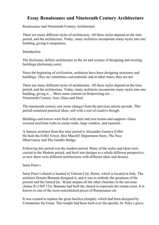 Essay Renaissance and Nineteenth Century Architecture
Renaissance and Nineteenth Century Architecture
There are many different styles of architecture. All these styles depend on the time
period, and the architecture. Today, many architects incorporate many styles into one
building, giving it uniqueness.
Introduction
The dictionary defines architecture as the art and science of designing and erecting
buildings (dictionary.com).
Since the beginning of civilization, architects have been designing structures and
buildings. They are sometimes conventional, and at other times, they are not.
There are many different styles of architecture. All these styles depend on the time
period, and the architecture. Today, many architects incorporate many styles into one
building, giving it ... Show more content on Helpwriting.net ...
Nineteenth Century: Iron, Glass and Steel
The nineteenth century saw some changes from the previous artistic periods. This
period contained practical ideas, still with a sort of creative though.
Buildings and towers were built with steel and iron beams and supports. Glass
covered steel/iron webs to create walls, large window, and sunroofs .
A famous architect from this time period is Alexandre Gustave Eiffel.
He built the Eiffel Tower, Bon MarchГѓ Department Store, The Nice
Observatory and The Garabit Bridge.
Following this period was the modern period. Many of the styles and ideas were
carried to the Modern period, and built into designs in a whole different perspective,
as now there were different architectures with different ideas and dreams.
Saint Peter s
Saint Peter s church is located in Vatican City, Rome, which is located in Italy. The
architect Donato Bramate designed it, and it was to embody the greatness of the
present and the futureГўв‚¬В¦and surpass all the other churches in the universe.
(Julius II (1505 13)). Bramate had built the church to represent the roman cross. It is
known to one of the most concentrated pieces of Renaissance art.
It was created to replace the great basilica (temple), which had been designed by
Constantine the Great. This temple had been built over the apostle, St. Peter s grave.
 