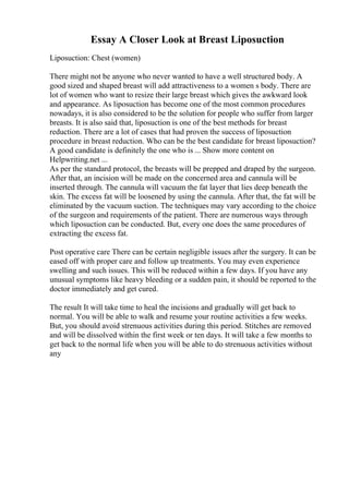 Essay A Closer Look at Breast Liposuction
Liposuction: Chest (women)
There might not be anyone who never wanted to have a well structured body. A
good sized and shaped breast will add attractiveness to a women s body. There are
lot of women who want to resize their large breast which gives the awkward look
and appearance. As liposuction has become one of the most common procedures
nowadays, it is also considered to be the solution for people who suffer from larger
breasts. It is also said that, liposuction is one of the best methods for breast
reduction. There are a lot of cases that had proven the success of liposuction
procedure in breast reduction. Who can be the best candidate for breast liposuction?
A good candidate is definitely the one who is ... Show more content on
Helpwriting.net ...
As per the standard protocol, the breasts will be prepped and draped by the surgeon.
After that, an incision will be made on the concerned area and cannula will be
inserted through. The cannula will vacuum the fat layer that lies deep beneath the
skin. The excess fat will be loosened by using the cannula. After that, the fat will be
eliminated by the vacuum suction. The techniques may vary according to the choice
of the surgeon and requirements of the patient. There are numerous ways through
which liposuction can be conducted. But, every one does the same procedures of
extracting the excess fat.
Post operative care There can be certain negligible issues after the surgery. It can be
eased off with proper care and follow up treatments. You may even experience
swelling and such issues. This will be reduced within a few days. If you have any
unusual symptoms like heavy bleeding or a sudden pain, it should be reported to the
doctor immediately and get cured.
The result It will take time to heal the incisions and gradually will get back to
normal. You will be able to walk and resume your routine activities a few weeks.
But, you should avoid strenuous activities during this period. Stitches are removed
and will be dissolved within the first week or ten days. It will take a few months to
get back to the normal life when you will be able to do strenuous activities without
any
 