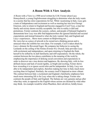 A Room With A View Analysis
A Room with a View is a 1908 novel written by E.M. Forster about Lucy
Honeychurch, a young Englishwoman struggling to determine what she truly wants
in a society that has strict expectations for her. While vacationing in Italy, Lucy gets
a taste of independence and excitement as well as meeting her true love George
Emerson, only to return to England and become engaged to Cecil Vyse, a man her
family and society deems socially acceptable, but who in reality is dull and
pretentious. Forster contrasts the scenery, culture, and people of Italyand England to
demonstrate how Lucy was able find happinesswhen she ignored familial and societal
expectations and instead listened to what she truly wanted. Italy and England and
Lucy s experiences... Show more content on Helpwriting.net ...
He views her as a piece of artwork to be owned not a thinking person and is
annoyed when she exhibits her own ideas. For example, Cecil is taken aback by
Lucy s distaste for Reverend Eager. He compares her behavior to seeing the
Leonardo on the ceiling of the Sistine (Forster 81). Overall, Italy provides Lucy
with excitement and independence, and upon returning to England she finds
herself to be stifled by its dull familiarity and stiff expectations. On the whole, the
contrast between the two places contributes to the meaning of the work by
emphasizing the importance of defying social convention and expectations in
order to discover one s true desires and happiness. By showing Italy, with its less
defined classes and lack of social rigidity, as bright and exciting, Forster shows
how rewarding it is to ignore social roles and be independent. In Italy, Lucy was
able to be independent and explore, therefore making her time in Italy much more
exciting than in England. Similarly, the scenery itself if depicted as more vibrant.
The contrast between Italy s excitement and England s familiarity emphasize how
much more interesting life is for Lucy when she is taking charge. Forster also
contrasts the people of Italy and England. The Italians are very genuine and go after
what they want, as opposed to the English whose actions are dictated by what other
may think. An example would be when Phaethon, their cab driver, boldly kisses
 