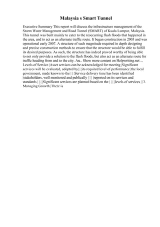 Malaysia s Smart Tunnel
Executive Summary This report will discuss the infrastructure management of the
Storm Water Management and Road Tunnel (SMART) of Kuala Lumpur, Malaysia.
This tunnel was built mainly to cater to the reoccurring flash floods that happened in
the area, and to act as an alternate traffic route. It began construction in 2003 and was
operational early 2007. A structure of such magnitude required in depth designing
and precise construction methods to ensure that the structure would be able to fulfill
its desired purposes. As such, the structure has indeed proved worthy of being able
to not only provide a solution to the flash floods, but also act as an alternate route for
traffic heading from and to the city. An... Show more content on Helpwriting.net ...
Levels of Service |Asset services can be acknowledged for meeting |Significant
services will be evaluated, adopted by| | |its required level of performance |the local
government, made known to the | | |Service delivery time has been identified
|stakeholders, well monitored and publically | | | |reported on its services and
standards | | | |Significant services are planned based on the | | | |levels of services | |3.
Managing Growth |There is
 