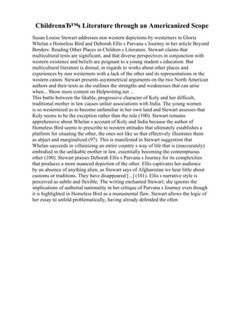 ChildrenвЂ™s Literature through an Americanized Scope
Susan Louise Stewart addresses non western depictions by westerners in Gloria
Whelan s Homeless Bird and Deborah Ellis s Parvana s Journey in her article Beyond
Borders: Reading Other Places in Children s Literature. Stewart claims that
multicultural texts are significant, and that diverse perspectives in conjunction with
western existence and beliefs are poignant to a young student s education. But
multicultural literature is dismal, in regards to works about other places and
experiences by non westerners with a lack of the other and its representations in the
western canon. Stewart presents asymmetrical arguments on the two North American
authors and their texts as she outlines the strengths and weaknesses that can arise
when... Show more content on Helpwriting.net ...
This battle between the likable, progressive character of Koly and her difficult,
traditional mother in law causes unfair associations with India. The young women
is so westernized as to become unfamiliar in her own land and Stewart assesses that
Koly seems to be the exception rather than the rule (100). Stewart remains
apprehensive about Whelan s account of Koly and India because the author of
Homeless Bird seems to prescribe to western attitudes that ultimately establishes a
platform for situating the other, the ones not like us that effectively illustrates them
as abject and marginalized (97). This is manifested in Stewart suggestion that
Whelan succeeds in villainizing an entire country s way of life that is (inaccurately)
embodied in the unlikable mother in law, essentially becoming the contemptuous
other (100). Stewart praises Deborah Ellis s Parvana s Journey for its complexities
that produces a more nuanced depiction of the other. Ellis captivates her audience
by an absence of anything alien, as Stewart says of Afghanistan we hear little about
customs or traditions. They have disappeared [...] (101). Ellis s narrative style is
perceived as subtle and flexible. The writing enchanted Stewart; she ignores the
implications of authorial nationality in her critique of Parvana s Journey even though
it is highlighted in Homeless Bird as a monumental flaw. Stewart allows the logic of
her essay to unfold problematically, having already defended the often
 