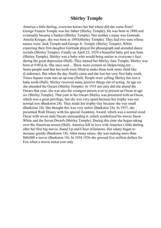 Shirley Temple
America s little darling, everyone knows her but where did she come from?
George Francis Temple was her father (Shirley Temple). He was born in 1888 and
eventually became a banker (Shirley Temple). Her mother s name was Gertrude
Amelia Krieger, she was born in 1893(Shirley Temple). They had two sons whose
names were: Jack Temple and George Jr. Temple (Shirley Temple). While
expecting their first daughter Gertrude played the phonograph and attended dance
recitals (Shirley Temple). Finally on April 23, 1929 a beautiful baby girl was born
(Shirley Temple). Shirley was a baby who would bring smiles to everyone s face
during the great depression (Hall). They named her Shirley Jane Temple. Shirley was
born at 9:00 p.m. She once said ... Show more content on Helpwriting.net ...
Some people said that her teeth were filled to make them look more child like
(Lindeman). But when the day finally came and she lost her very first baby tooth,
Times Square went into an up roar (Hall). People were yelling Shirley has lost a
baby tooth (Hall). Shirley received many positive things out of acting. At age six
she attended the Oscars (Shirley Temple). In 1935 not only did she attend the
Oscars that year, she was also the youngest person ever to present an Oscar at age
six (Shirley Temple). That year at the Oscars Shirley was presented with an Oscar,
which was a great privilege, but she was very upset because her trophy was not
normal size (Bankston 24). They made her trophy tiny because she was small
(Bankston 24). She thought this was very unfair (Bankston 24). In 1937, she
presented Walt Disney with his special Academy Award, which was a normal sized
Oscar with seven mini Oscars surrounding it, which symbolized his movie Snow
White and the Seven Dwarfs (Shirley Temple). During this time she began taking
over the American screen (Hall). America fell in love with America s little darling
after her first big movie, Stand Up and Cheer (Glennon). Her salary began to
increase greatly (Bankston 18). After many raises, she was making more than
$60,000 a movie (Bankston 18). In 1934 1936 she grossed five million dollars for
Fox when a movie ticket cost only
 