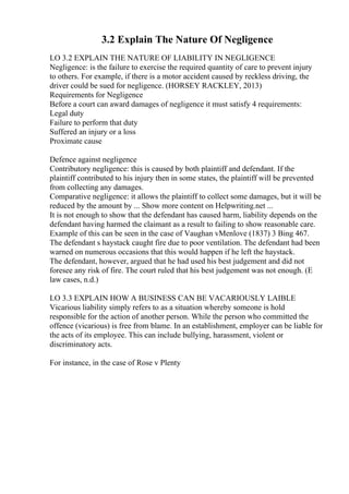 3.2 Explain The Nature Of Negligence
LO 3.2 EXPLAIN THE NATURE OF LIABILITY IN NEGLIGENCE
Negligence: is the failure to exercise the required quantity of care to prevent injury
to others. For example, if there is a motor accident caused by reckless driving, the
driver could be sued for negligence. (HORSEY RACKLEY, 2013)
Requirements for Negligence
Before a court can award damages of negligence it must satisfy 4 requirements:
Legal duty
Failure to perform that duty
Suffered an injury or a loss
Proximate cause
Defence against negligence
Contributory negligence: this is caused by both plaintiff and defendant. If the
plaintiff contributed to his injury then in some states, the plaintiff will be prevented
from collecting any damages.
Comparative negligence: it allows the plaintiff to collect some damages, but it will be
reduced by the amount by ... Show more content on Helpwriting.net ...
It is not enough to show that the defendant has caused harm, liability depends on the
defendant having harmed the claimant as a result to failing to show reasonable care.
Example of this can be seen in the case of Vaughan vMenlove (1837) 3 Bing 467.
The defendant s haystack caught fire due to poor ventilation. The defendant had been
warned on numerous occasions that this would happen if he left the haystack.
The defendant, however, argued that he had used his best judgement and did not
foresee any risk of fire. The court ruled that his best judgement was not enough. (E
law cases, n.d.)
LO 3.3 EXPLAIN HOW A BUSINESS CAN BE VACARIOUSLY LAIBLE
Vicarious liability simply refers to as a situation whereby someone is hold
responsible for the action of another person. While the person who committed the
offence (vicarious) is free from blame. In an establishment, employer can be liable for
the acts of its employee. This can include bullying, harassment, violent or
discriminatory acts.
For instance, in the case of Rose v Plenty
 