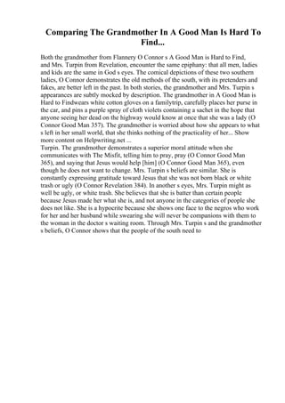 Comparing The Grandmother In A Good Man Is Hard To
Find...
Both the grandmother from Flannery O Connor s A Good Man is Hard to Find,
and Mrs. Turpin from Revelation, encounter the same epiphany: that all men, ladies
and kids are the same in God s eyes. The comical depictions of these two southern
ladies, O Connor demonstrates the old methods of the south, with its pretenders and
fakes, are better left in the past. In both stories, the grandmother and Mrs. Turpin s
appearances are subtly mocked by description. The grandmother in A Good Man is
Hard to Findwears white cotton gloves on a familytrip, carefully places her purse in
the car, and pins a purple spray of cloth violets containing a sachet in the hope that
anyone seeing her dead on the highway would know at once that she was a lady (O
Connor Good Man 357). The grandmother is worried about how she appears to what
s left in her small world, that she thinks nothing of the practicality of her... Show
more content on Helpwriting.net ...
Turpin. The grandmother demonstrates a superior moral attitude when she
communicates with The Misfit, telling him to pray, pray (O Connor Good Man
365), and saying that Jesus would help [him] (O Connor Good Man 365), even
though he does not want to change. Mrs. Turpin s beliefs are similar. She is
constantly expressing gratitude toward Jesus that she was not born black or white
trash or ugly (O Connor Revelation 384). In another s eyes, Mrs. Turpin might as
well be ugly, or white trash. She believes that she is batter than certain people
because Jesus made her what she is, and not anyone in the categories of people she
does not like. She is a hypocrite because she shows one face to the negros who work
for her and her husband while swearing she will never be companions with them to
the woman in the doctor s waiting room. Through Mrs. Turpin s and the grandmother
s beliefs, O Connor shows that the people of the south need to
 