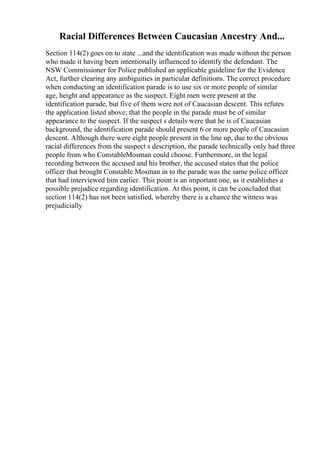 Racial Differences Between Caucasian Ancestry And...
Section 114(2) goes on to state ...and the identification was made without the person
who made it having been intentionally influenced to identify the defendant. The
NSW Commissioner for Police published an applicable guideline for the Evidence
Act, further clearing any ambiguities in particular definitions. The correct procedure
when conducting an identification parade is to use six or more people of similar
age, height and appearance as the suspect. Eight men were present at the
identification parade, but five of them were not of Caucasian descent. This refutes
the application listed above; that the people in the parade must be of similar
appearance to the suspect. If the suspect s details were that he is of Caucasian
background, the identification parade should present 6 or more people of Caucasian
descent. Although there were eight people present in the line up, due to the obvious
racial differences from the suspect s description, the parade technically only had three
people from who ConstableMosman could choose. Furthermore, in the legal
recording between the accused and his brother, the accused states that the police
officer that brought Constable Mosman in to the parade was the same police officer
that had interviewed him earlier. This point is an important one, as it establishes a
possible prejudice regarding identification. At this point, it can be concluded that
section 114(2) has not been satisfied, whereby there is a chance the witness was
prejudicially
 