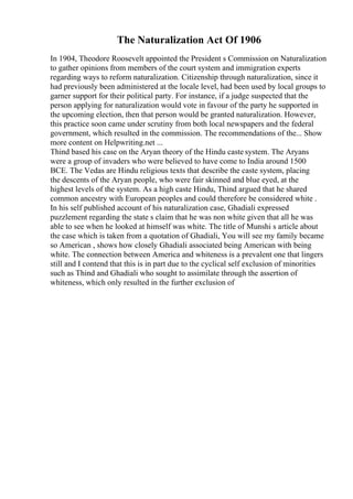 The Naturalization Act Of 1906
In 1904, Theodore Roosevelt appointed the President s Commission on Naturalization
to gather opinions from members of the court system and immigration experts
regarding ways to reform naturalization. Citizenship through naturalization, since it
had previously been administered at the locale level, had been used by local groups to
garner support for their political party. For instance, if a judge suspected that the
person applying for naturalization would vote in favour of the party he supported in
the upcoming election, then that person would be granted naturalization. However,
this practice soon came under scrutiny from both local newspapers and the federal
government, which resulted in the commission. The recommendations of the... Show
more content on Helpwriting.net ...
Thind based his case on the Aryan theory of the Hindu caste system. The Aryans
were a group of invaders who were believed to have come to India around 1500
BCE. The Vedas are Hindu religious texts that describe the caste system, placing
the descents of the Aryan people, who were fair skinned and blue eyed, at the
highest levels of the system. As a high caste Hindu, Thind argued that he shared
common ancestry with European peoples and could therefore be considered white .
In his self published account of his naturalization case, Ghadiali expressed
puzzlement regarding the state s claim that he was non white given that all he was
able to see when he looked at himself was white. The title of Munshi s article about
the case which is taken from a quotation of Ghadiali, You will see my family became
so American , shows how closely Ghadiali associated being American with being
white. The connection between America and whiteness is a prevalent one that lingers
still and I contend that this is in part due to the cyclical self exclusion of minorities
such as Thind and Ghadiali who sought to assimilate through the assertion of
whiteness, which only resulted in the further exclusion of
 