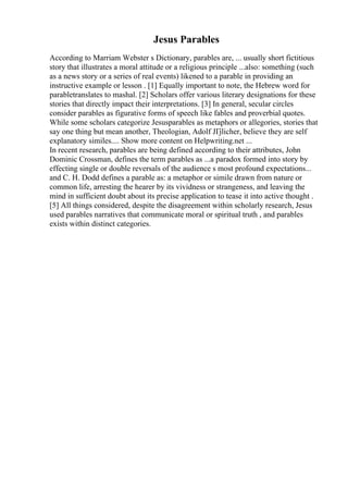 Jesus Parables
According to Marriam Webster s Dictionary, parables are, ... usually short fictitious
story that illustrates a moral attitude or a religious principle ...also: something (such
as a news story or a series of real events) likened to a parable in providing an
instructive example or lesson . [1] Equally important to note, the Hebrew word for
parabletranslates to mashal. [2] Scholars offer various literary designations for these
stories that directly impact their interpretations. [3] In general, secular circles
consider parables as figurative forms of speech like fables and proverbial quotes.
While some scholars categorize Jesusparables as metaphors or allegories, stories that
say one thing but mean another, Theologian, Adolf JГјlicher, believe they are self
explanatory similes.... Show more content on Helpwriting.net ...
In recent research, parables are being defined according to their attributes, John
Dominic Crossman, defines the term parables as ...a paradox formed into story by
effecting single or double reversals of the audience s most profound expectations...
and C. H. Dodd defines a parable as: a metaphor or simile drawn from nature or
common life, arresting the hearer by its vividness or strangeness, and leaving the
mind in sufficient doubt about its precise application to tease it into active thought .
[5] All things considered, despite the disagreement within scholarly research, Jesus
used parables narratives that communicate moral or spiritual truth , and parables
exists within distinct categories.
 