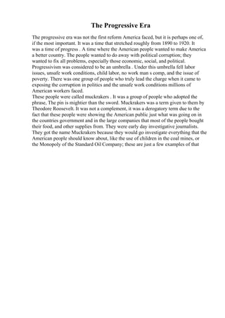 The Progressive Era
The progressive era was not the first reform America faced, but it is perhaps one of,
if the most important. It was a time that stretched roughly from 1890 to 1920. It
was a time of progress . A time where the American people wanted to make America
a better country. The people wanted to do away with political corruption; they
wanted to fix all problems, especially those economic, social, and political.
Progressivism was considered to be an umbrella . Under this umbrella fell labor
issues, unsafe work conditions, child labor, no work man s comp, and the issue of
poverty. There was one group of people who truly lead the charge when it came to
exposing the corruption in politics and the unsafe work conditions millions of
American workers faced.
These people were called muckrakers . It was a group of people who adopted the
phrase, The pin is mightier than the sword. Muckrakers was a term given to them by
Theodore Roosevelt. It was not a complement, it was a derogatory term due to the
fact that these people were showing the American public just what was going on in
the countries government and in the large companies that most of the people bought
their food, and other supplies from. They were early day investigative journalists.
They got the name Muckrakers because they would go investigate everything that the
American people should know about, like the use of children in the coal mines, or
the Monopoly of the Standard Oil Company; these are just a few examples of that
 