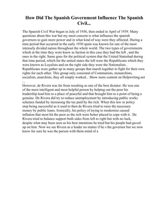 How Did The Spanish Government Influence The Spanish
Civil...
The Spanish Civil War began in July of 1936, then ended in April of 1939. Many
questions about this war but my most concern is what influence the spanish
governors to gain more power and in what kind of way were they affected. During a
time period that occurred in the early 1930 spain was known for one of the most
intensely divided nation throughout the whole world. The two types of governments
which at the time they were know as faction in this case they had the left , and the
ones in the right. Same goes for the political system that the United Stateshad during
that time period, which for the united states the left were the Republicans which they
were known as Loyalists and on the right side they were the Nationalists .
Republicans were gather up in many groups that march together to fight for their own
rights for each other. This group only consisted of Communists, monarchists,
socialists, anarchists, they all simply worked... Show more content on Helpwriting.net
...
However, de Rivera was far from resulting as one of the best dictator. He was one
of the most intelligent and most helpful person by helping out the poor his
leadership lead him to a place of peaceful and that brought him to a point of being a
genuine. De Rivera did try to reduce unemployment by introducing public works
schemes funded by increasing the tax paid by the rich. When this law or policy
stop being successful as it used to then de Rivera tried to raise the necessary
money by public loans. Ironically, his policy of trying to modernise caused
inflation that most hit the poor as the rich were better placed to cope with it . De
Rivera tried to balance support both sides from left to right but with no luck,
despite what may been seen as his best intentions he tried but his people had gaved
up on him. Now we see Rivera as a leader no matter if he s the governor but we now
know for sure he was the person with them mind of a
 