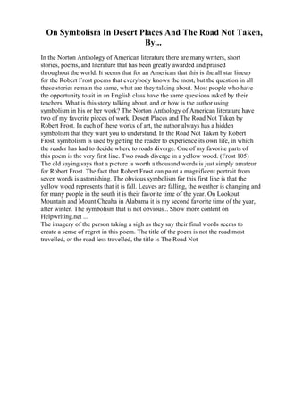 On Symbolism In Desert Places And The Road Not Taken,
By...
In the Norton Anthology of American literature there are many writers, short
stories, poems, and literature that has been greatly awarded and praised
throughout the world. It seems that for an American that this is the all star lineup
for the Robert Frost poems that everybody knows the most, but the question in all
these stories remain the same, what are they talking about. Most people who have
the opportunity to sit in an English class have the same questions asked by their
teachers. What is this story talking about, and or how is the author using
symbolism in his or her work? The Norton Anthology of American literature have
two of my favorite pieces of work, Desert Places and The Road Not Taken by
Robert Frost. In each of these works of art, the author always has a hidden
symbolism that they want you to understand. In the Road Not Taken by Robert
Frost, symbolism is used by getting the reader to experience its own life, in which
the reader has had to decide where to roads diverge. One of my favorite parts of
this poem is the very first line. Two roads diverge in a yellow wood. (Frost 105)
The old saying says that a picture is worth a thousand words is just simply amateur
for Robert Frost. The fact that Robert Frost can paint a magnificent portrait from
seven words is astonishing. The obvious symbolism for this first line is that the
yellow wood represents that it is fall. Leaves are falling, the weather is changing and
for many people in the south it is their favorite time of the year. On Lookout
Mountain and Mount Cheaha in Alabama it is my second favorite time of the year,
after winter. The symbolism that is not obvious... Show more content on
Helpwriting.net ...
The imagery of the person taking a sigh as they say their final words seems to
create a sense of regret in this poem. The title of the poem is not the road most
travelled, or the road less travelled, the title is The Road Not
 