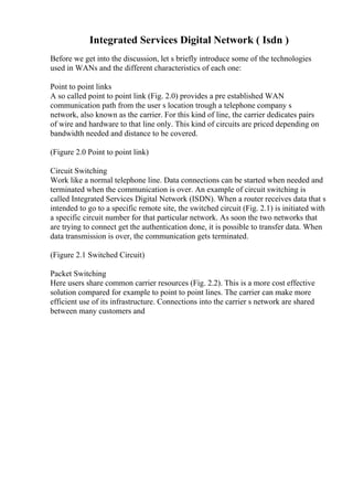 Integrated Services Digital Network ( Isdn )
Before we get into the discussion, let s briefly introduce some of the technologies
used in WANs and the different characteristics of each one:
Point to point links
A so called point to point link (Fig. 2.0) provides a pre established WAN
communication path from the user s location trough a telephone company s
network, also known as the carrier. For this kind of line, the carrier dedicates pairs
of wire and hardware to that line only. This kind of circuits are priced depending on
bandwidth needed and distance to be covered.
(Figure 2.0 Point to point link)
Circuit Switching
Work like a normal telephone line. Data connections can be started when needed and
terminated when the communication is over. An example of circuit switching is
called Integrated Services Digital Network (ISDN). When a router receives data that s
intended to go to a specific remote site, the switched circuit (Fig. 2.1) is initiated with
a specific circuit number for that particular network. As soon the two networks that
are trying to connect get the authentication done, it is possible to transfer data. When
data transmission is over, the communication gets terminated.
(Figure 2.1 Switched Circuit)
Packet Switching
Here users share common carrier resources (Fig. 2.2). This is a more cost effective
solution compared for example to point to point lines. The carrier can make more
efficient use of its infrastructure. Connections into the carrier s network are shared
between many customers and
 