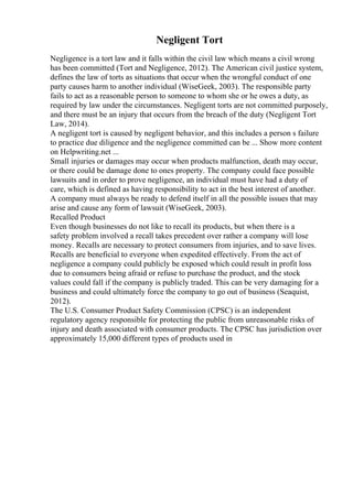 Negligent Tort
Negligence is a tort law and it falls within the civil law which means a civil wrong
has been committed (Tort and Negligence, 2012). The American civil justice system,
defines the law of torts as situations that occur when the wrongful conduct of one
party causes harm to another individual (WiseGeek, 2003). The responsible party
fails to act as a reasonable person to someone to whom she or he owes a duty, as
required by law under the circumstances. Negligent torts are not committed purposely,
and there must be an injury that occurs from the breach of the duty (Negligent Tort
Law, 2014).
A negligent tort is caused by negligent behavior, and this includes a person s failure
to practice due diligence and the negligence committed can be ... Show more content
on Helpwriting.net ...
Small injuries or damages may occur when products malfunction, death may occur,
or there could be damage done to ones property. The company could face possible
lawsuits and in order to prove negligence, an individual must have had a duty of
care, which is defined as having responsibility to act in the best interest of another.
A company must always be ready to defend itself in all the possible issues that may
arise and cause any form of lawsuit (WiseGeek, 2003).
Recalled Product
Even though businesses do not like to recall its products, but when there is a
safety problem involved a recall takes precedent over rather a company will lose
money. Recalls are necessary to protect consumers from injuries, and to save lives.
Recalls are beneficial to everyone when expedited effectively. From the act of
negligence a company could publicly be exposed which could result in profit loss
due to consumers being afraid or refuse to purchase the product, and the stock
values could fall if the company is publicly traded. This can be very damaging for a
business and could ultimately force the company to go out of business (Seaquist,
2012).
The U.S. Consumer Product Safety Commission (CPSC) is an independent
regulatory agency responsible for protecting the public from unreasonable risks of
injury and death associated with consumer products. The CPSC has jurisdiction over
approximately 15,000 different types of products used in
 