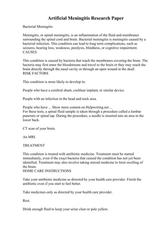 Artificial Meningitis Research Paper
Bacterial Meningitis
Meningitis, or spinal meningitis, is an inflammation of the fluid and membranes
surrounding the spinal cord and brain. Bacterial meningitis is meningitis caused by a
bacterial infection. This condition can lead to long term complications, such as
seizures, hearing loss, weakness, paralysis, blindness, or cognitive impairment.
CAUSES
This condition is caused by bacteria that reach the membranes covering the brain. The
bacteria may first enter the bloodstream and travel to the brain or they may reach the
brain directly through the nasal cavity or through an open wound in the skull.
RISK FACTORS
This condition is more likely to develop in:
People who have a cerebral shunt, cochlear implant, or similar device.
People with an infection in the head and neck area.
People who have ... Show more content on Helpwriting.net ...
For these tests, a spinal fluid sample is taken through a procedure called a lumbar
puncture or spinal tap. During the procedure, a needle is inserted into an area in the
lower back.
CT scan of your brain.
An MRI.
TREATMENT
This condition is treated with antibiotic medicine. Treatment must be started
immediately, even if the exact bacteria that caused the condition has not yet been
identified. Treatment may also involve taking steroid medicine to limit swelling of
the brain.
HOME CARE INSTRUCTIONS
Take your antibiotic medicine as directed by your health care provider. Finish the
antibiotic even if you start to feel better.
Take medicines only as directed by your health care provider.
Rest.
Drink enough fluid to keep your urine clear or pale yellow.
 