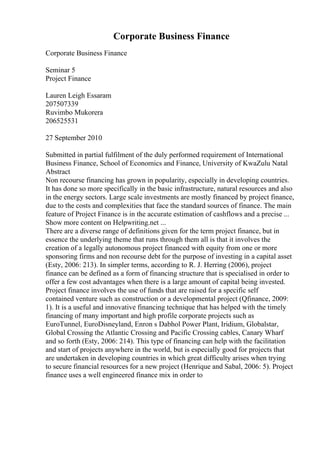 Corporate Business Finance
Corporate Business Finance
Seminar 5
Project Finance
Lauren Leigh Essaram
207507339
Ruvimbo Mukorera
206525531
27 September 2010
Submitted in partial fulfilment of the duly performed requirement of International
Business Finance, School of Economics and Finance, University of KwaZulu Natal
Abstract
Non recourse financing has grown in popularity, especially in developing countries.
It has done so more specifically in the basic infrastructure, natural resources and also
in the energy sectors. Large scale investments are mostly financed by project finance,
due to the costs and complexities that face the standard sources of finance. The main
feature of Project Finance is in the accurate estimation of cashflows and a precise ...
Show more content on Helpwriting.net ...
There are a diverse range of definitions given for the term project finance, but in
essence the underlying theme that runs through them all is that it involves the
creation of a legally autonomous project financed with equity from one or more
sponsoring firms and non recourse debt for the purpose of investing in a capital asset
(Esty, 2006: 213). In simpler terms, according to R. J. Herring (2006), project
finance can be defined as a form of financing structure that is specialised in order to
offer a few cost advantages when there is a large amount of capital being invested.
Project finance involves the use of funds that are raised for a specific self
contained venture such as construction or a developmental project (Qfinance, 2009:
1). It is a useful and innovative financing technique that has helped with the timely
financing of many important and high profile corporate projects such as
EuroTunnel, EuroDisneyland, Enron s Dabhol Power Plant, Iridium, Globalstar,
Global Crossing the Atlantic Crossing and Pacific Crossing cables, Canary Wharf
and so forth (Esty, 2006: 214). This type of financing can help with the facilitation
and start of projects anywhere in the world, but is especially good for projects that
are undertaken in developing countries in which great difficulty arises when trying
to secure financial resources for a new project (Henrique and Sabal, 2006: 5). Project
finance uses a well engineered finance mix in order to
 