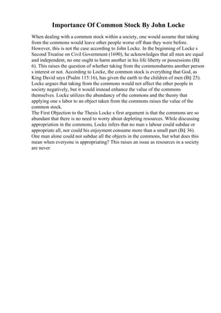 Importance Of Common Stock By John Locke
When dealing with a common stock within a society, one would assume that taking
from the commons would leave other people worse off than they were before.
However, this is not the case according to John Locke. In the beginning of Locke s
Second Treatise on Civil Government (1690), he acknowledges that all men are equal
and independent, no one ought to harm another in his life liberty or possessions (В§
6). This raises the question of whether taking from the commonsharms another person
s interest or not. According to Locke, the common stock is everything that God, as
King David says (Psalm 115:16), has given the earth to the children of men (В§ 25).
Locke argues that taking from the commons would not affect the other people in
society negatively, but it would instead enhance the value of the commons
themselves. Locke utilizes the abundancy of the commons and the theory that
applying one s labor to an object taken from the commons raises the value of the
common stock.
The First Objection to the Thesis Locke s first argument is that the commons are so
abundant that there is no need to worry about depleting resources. While discussing
appropriation in the commons, Locke infers that no man s labour could subdue or
appropriate all, nor could his enjoyment consume more than a small part (В§ 36).
One man alone could not subdue all the objects in the commons, but what does this
mean when everyone is appropriating? This raises an issue as resources in a society
are never
 