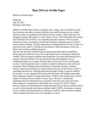 Hsm 230 Law Profile Paper
HSM Law Profile Paper
HSM/230
July 29, 2012
Monique Little Ebron
HSM Law Profile Paper There are federal, state, county, and even tribal laws that
have been put into place to protect both the client and the human service worker.
Some are more of a guiding tool for human service workers, while some laws are
designed to protect the client in a wide variety of ways. The Child Abuse Prevention
and Treatment Act (CAPTA) was originally enacted in January 1974 to require
agencies to assess, investigate, and provide treatment, and prosecution in order to
receive federal funding. To fully understand everything that this law has to offer, we
must learn more about it. Possibly the best place to find information on this law, ...
Show more content on Helpwriting.net ...
The law also provides Federal Grants to agencies that fall under its guidelines.
Many agencies could not exist or be of any benefit to the community without this
funding. This law protects children with disabilities, by means that housing that is
unique to them be defined with specialized training and equipped to do so.
Abandoned infants are a unique situation that is not as easy as one would expect
to solve. Even though the client is unable to speak for themselves, they still need
protection. When dealing with near homeless or homeless families, a human
service worker may find they are unsure when to become involved more, which is
something that this law will help guide them through. Finally, to protect children
all around, it is now apparent that certain jobs that work with children must make
their employees subject to background checks. CAPTA will certainly have a heavy
impact on human service workers in many ways. This law is actually the
beginning basis for child abuse laws in general. Over the years many laws have
been designed in similarities to model their own version of CAPTA. Human
Service workers will find themselves both enforcing the laws that are under CAPTA,
as well as following the rules that are defined under CAPTA. Sometimes, a human
service worker may find themselves referring to CAPTA with the client to explain
what is required and what is not. For example, if a client
 