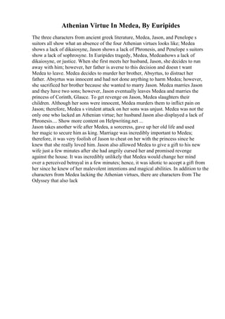 Athenian Virtue In Medea, By Euripides
The three characters from ancient greek literature, Medea, Jason, and Penelope s
suitors all show what an absence of the four Athenian virtues looks like; Medea
shows a lack of dikaiosyne, Jason shows a lack of Phronesis, and Penelope s suitors
show a lack of sophrosyne. In Euripides tragedy, Medea, Medeashows a lack of
dikaiosyne, or justice. When she first meets her husband, Jason, she decides to run
away with him; however, her father is averse to this decision and doesn t want
Medea to leave. Medea decides to murder her brother, Absyrtus, to distract her
father. Absyrtus was innocent and had not done anything to harm Medea; however,
she sacrificed her brother because she wanted to marry Jason. Medea marries Jason
and they have two sons; however, Jason eventually leaves Medea and marries the
princess of Corinth, Glauce. To get revenge on Jason, Medea slaughters their
children. Although her sons were innocent, Medea murders them to inflict pain on
Jason; therefore, Medea s virulent attack on her sons was unjust. Medea was not the
only one who lacked an Athenian virtue; her husband Jason also displayed a lack of
Phronesis.... Show more content on Helpwriting.net ...
Jason takes another wife after Medea, a sorceress, gave up her old life and used
her magic to secure him as king. Marriage was incredibly important to Medea;
therefore, it was very foolish of Jason to cheat on her with the princess since he
knew that she really loved him. Jason also allowed Medea to give a gift to his new
wife just a few minutes after she had angrily cursed her and promised revenge
against the house. It was incredibly unlikely that Medea would change her mind
over a perceived betrayal in a few minutes; hence, it was idiotic to accept a gift from
her since he knew of her malevolent intentions and magical abilities. In addition to the
characters from Medea lacking the Athenian virtues, there are characters from The
Odyssey that also lack
 