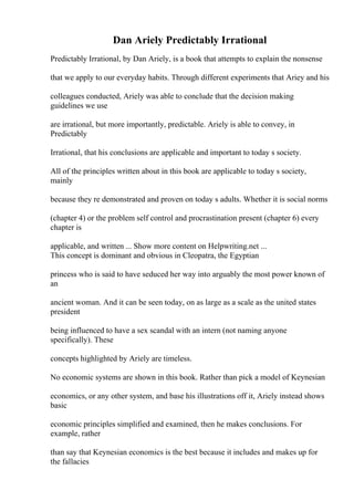 Dan Ariely Predictably Irrational
Predictably Irrational, by Dan Ariely, is a book that attempts to explain the nonsense
that we apply to our everyday habits. Through different experiments that Ariey and his
colleagues conducted, Ariely was able to conclude that the decision making
guidelines we use
are irrational, but more importantly, predictable. Ariely is able to convey, in
Predictably
Irrational, that his conclusions are applicable and important to today s society.
All of the principles written about in this book are applicable to today s society,
mainly
because they re demonstrated and proven on today s adults. Whether it is social norms
(chapter 4) or the problem self control and procrastination present (chapter 6) every
chapter is
applicable, and written ... Show more content on Helpwriting.net ...
This concept is dominant and obvious in Cleopatra, the Egyptian
princess who is said to have seduced her way into arguably the most power known of
an
ancient woman. And it can be seen today, on as large as a scale as the united states
president
being influenced to have a sex scandal with an intern (not naming anyone
specifically). These
concepts highlighted by Ariely are timeless.
No economic systems are shown in this book. Rather than pick a model of Keynesian
economics, or any other system, and base his illustrations off it, Ariely instead shows
basic
economic principles simplified and examined, then he makes conclusions. For
example, rather
than say that Keynesian economics is the best because it includes and makes up for
the fallacies
 