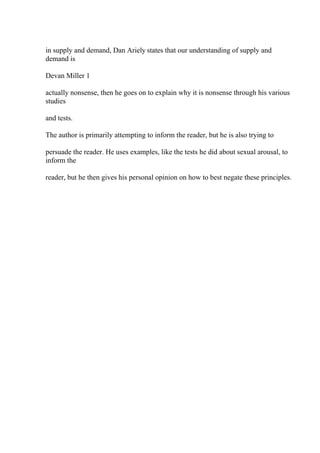 in supply and demand, Dan Ariely states that our understanding of supply and
demand is
Devan Miller 1
actually nonsense, then he goes on to explain why it is nonsense through his various
studies
and tests.
The author is primarily attempting to inform the reader, but he is also trying to
persuade the reader. He uses examples, like the tests he did about sexual arousal, to
inform the
reader, but he then gives his personal opinion on how to best negate these principles.
 