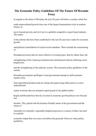 The Economic Policy Guidelines Of The Future Of Rwanda
Essay
In regards to the future of Rwanda, the next 20 years will allow a country which has
made unprecedented growth since one of the largest humanitarian crisis in modern
history, to
move beyond poverty and civil war to a globally competitive export based industry.
The nature
of the reforms that have been established in the last 20 years have made for economic
growth
and political consolidation of crucial social mandates. These include the restructuring
of
Rwandan provinces that are more reflective of zoning types, than by ethnic lines, the
strengthening of the Central government and constitutional reforms reflecting social
progression,
and the strengthening of the judiciary system. The economic policy guidelines of the
current
Rwandan government and Kigali s local government attempt to shift economic
exports away
from agricultural products that are cheap and require large labor pools to a more
industrialized
export economy that can transport capital goods to the global market.
Kigali and Rwanda have heavily invested in economic growth policies over the past
two
decades. This, paired with the business friendly nature of the government and the
return of
internally (or externally, regionally) displaced persons as a source of labor, has lead
to a greater
economic output than was seen even before the genocide. However, these policy
guidelines,
 