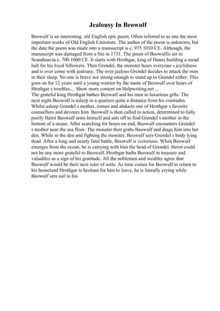 Jealousy In Beowulf
Beowulf is an interesting, old English epic poem. Often referred to as one the most
important works of Old English Literature. The author of the poem is unknown, but
the date the poem was made into a manuscript is c. 975 1010 CE. Although, the
manuscript was damaged from a fire in 1731. The poem of Beowulfis set in
Scandinavia c. 700 1000 CE. It starts with Hrothgar, king of Danes building a mead
hall for his loyal followers. Then Grendel, the monster hears everyone s joyfulness
and is over come with jealousy. The over jealous Grendel decides to attack the men
in their sleep. No one is brave nor strong enough to stand up to Grendel either. This
goes on for 12 years until a young warrior by the name of Beowulf over hears of
Hrothgar s troubles.... Show more content on Helpwriting.net ...
The grateful king Hrothgar bathes Beowulf and his men in luxurious gifts. The
next night Beowulf is asleep in a quarters quite a distance from his comrades.
Whilst asleep Grendel s mother, comes and abducts one of Hrothgar s favorite
counsellors and devours him. Beowulf is then called to action, determined to fully
purify Herot Beowulf arms himself and sets off to find Grendel s mother in the
bottom of a ocean. After searching for hours on end, Beowulf encounters Grendel
s mother near the sea floor. The monster then grabs Beowulf and drags him into her
den. While in the den and fighting the monster, Beowulf sees Grendel s body lying
dead. After a long and nearly fatal battle, Beowulf is victorious. When Beowulf
emerges from the ocean, he is carrying with him the head of Grendel. Herot could
not be any more grateful to Beowulf. Hrothgar baths Beowulf in treasure and
valuables as a sign of his gratitude. All the noblemen and wealthy agree that
Beowulf would be their next ruler of sorts. As time comes for Beowulf to return to
his homeland Hrothgar is hesitant for him to leave, he is literally crying while
Beowulf sets sail to his
 