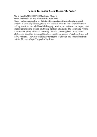 Youth In Foster Care Research Paper
Maria CruzHNSC 2109W ET6Professor Shapiro
Youth in Foster Care and Transition to Adulthood
Many youth are dependent on their families, receiving financial and emotional
support. A youth experiencing foster care does not have the same support network
making transition into adulthood challenging. Adolescents in foster care require more
intensive monitoring of their health care needs in all aspects. The foster care system
in the United States strives on providing care and protecting both children and
adolescents from their biological family primarily for reasons of neglect, abuse, and
safety concerns. The Child Welfare system refers to children and adolescents from
birth to 21 years of age. The goal of the foster
 