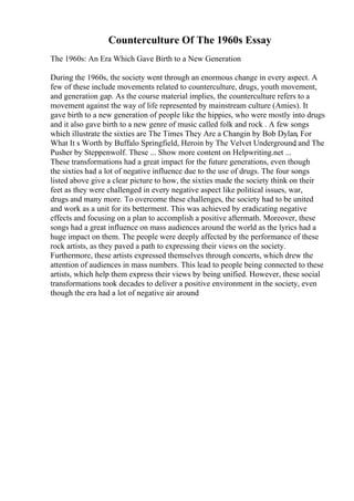 Counterculture Of The 1960s Essay
The 1960s: An Era Which Gave Birth to a New Generation
During the 1960s, the society went through an enormous change in every aspect. A
few of these include movements related to counterculture, drugs, youth movement,
and generation gap. As the course material implies, the counterculture refers to a
movement against the way of life represented by mainstream culture (Amies). It
gave birth to a new generation of people like the hippies, who were mostly into drugs
and it also gave birth to a new genre of music called folk and rock . A few songs
which illustrate the sixties are The Times They Are a Changin by Bob Dylan, For
What It s Worth by Buffalo Springfield, Heroin by The Velvet Underground
, and The
Pusher by Steppenwolf. These ... Show more content on Helpwriting.net ...
These transformations had a great impact for the future generations, even though
the sixties had a lot of negative influence due to the use of drugs. The four songs
listed above give a clear picture to how, the sixties made the society think on their
feet as they were challenged in every negative aspect like political issues, war,
drugs and many more. To overcome these challenges, the society had to be united
and work as a unit for its betterment. This was achieved by eradicating negative
effects and focusing on a plan to accomplish a positive aftermath. Moreover, these
songs had a great influence on mass audiences around the world as the lyrics had a
huge impact on them. The people were deeply affected by the performance of these
rock artists, as they paved a path to expressing their views on the society.
Furthermore, these artists expressed themselves through concerts, which drew the
attention of audiences in mass numbers. This lead to people being connected to these
artists, which help them express their views by being unified. However, these social
transformations took decades to deliver a positive environment in the society, even
though the era had a lot of negative air around
 