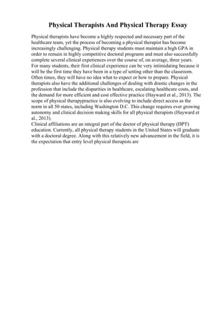 Physical Therapists And Physical Therapy Essay
Physical therapists have become a highly respected and necessary part of the
healthcare team, yet the process of becoming a physical therapist has become
increasingly challenging. Physical therapy students must maintain a high GPA in
order to remain in highly competitive doctoral programs and must also successfully
complete several clinical experiences over the course of, on average, three years.
For many students, their first clinical experience can be very intimidating because it
will be the first time they have been in a type of setting other than the classroom.
Often times, they will have no idea what to expect or how to prepare. Physical
therapists also have the additional challenges of dealing with drastic changes in the
profession that include the disparities in healthcare, escalating healthcare costs, and
the demand for more efficient and cost effective practice (Hayward et al., 2013). The
scope of physical therapypractice is also evolving to include direct access as the
norm in all 50 states, including Washington D.C. This change requires ever growing
autonomy and clinical decision making skills for all physical therapists (Hayward et
al., 2013).
Clinical affiliations are an integral part of the doctor of physical therapy (DPT)
education. Currently, all physical therapy students in the United States will graduate
with a doctoral degree. Along with this relatively new advancement in the field, it is
the expectation that entry level physical therapists are
 